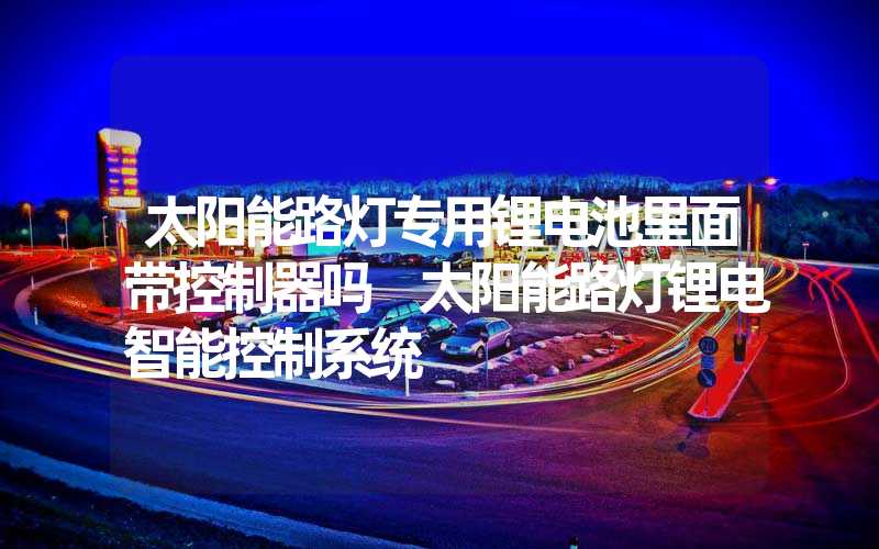 太阳能路灯专用锂电池里面带控制器吗 太阳能路灯锂电智能控制系统